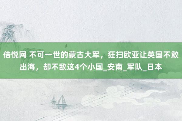 倍悦网 不可一世的蒙古大军，狂扫欧亚让英国不敢出海，却不敌这4个小国_安南_军队_日本