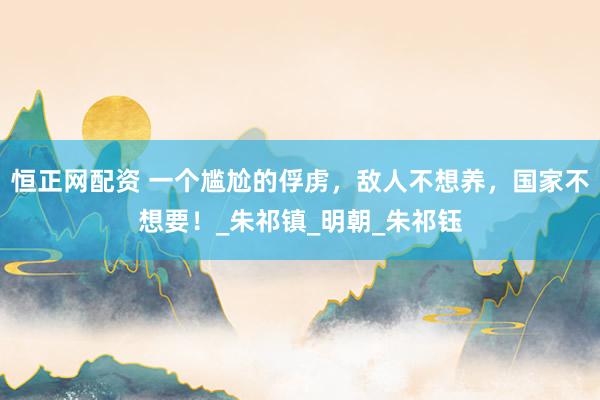 恒正网配资 一个尴尬的俘虏，敌人不想养，国家不想要！_朱祁镇_明朝_朱祁钰