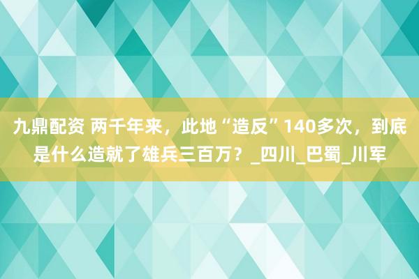 九鼎配资 两千年来，此地“造反”140多次，到底是什么造就了雄兵三百万？_四川_巴蜀_川军