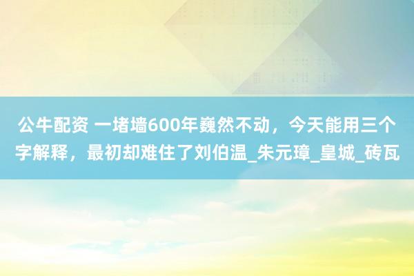 公牛配资 一堵墙600年巍然不动，今天能用三个字解释，最初却难住了刘伯温_朱元璋_皇城_砖瓦