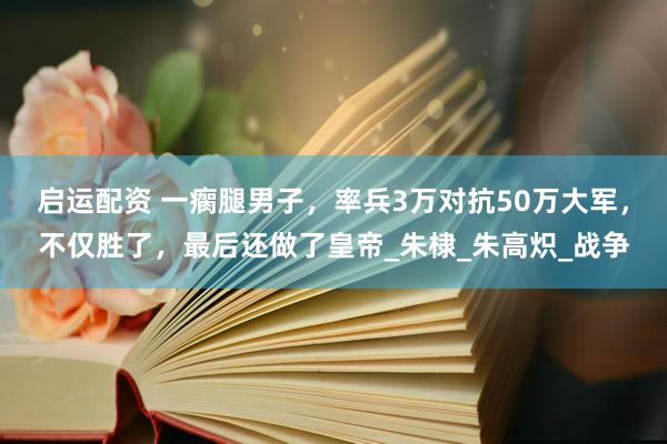 启运配资 一瘸腿男子，率兵3万对抗50万大军，不仅胜了，最后还做了皇帝_朱棣_朱高炽_战争
