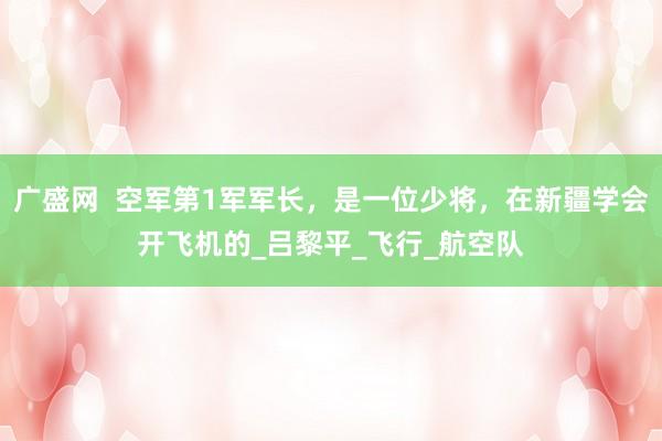 广盛网  空军第1军军长，是一位少将，在新疆学会开飞机的_吕黎平_飞行_航空队