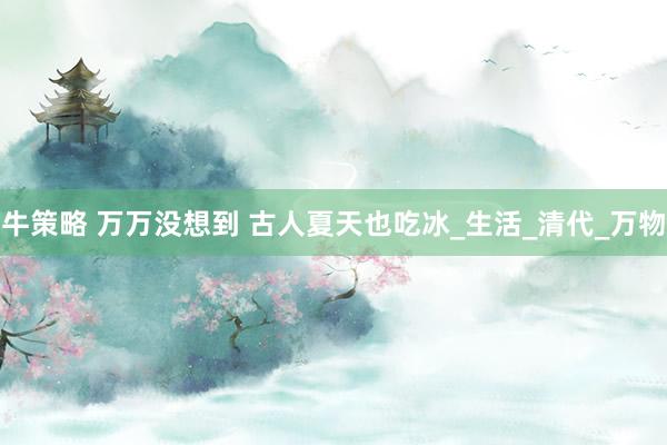 牛策略 万万没想到 古人夏天也吃冰_生活_清代_万物