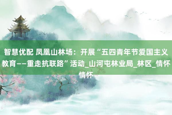 智慧优配 凤凰山林场：开展“五四青年节爱国主义教育——重走抗联路”活动_山河屯林业局_林区_情怀