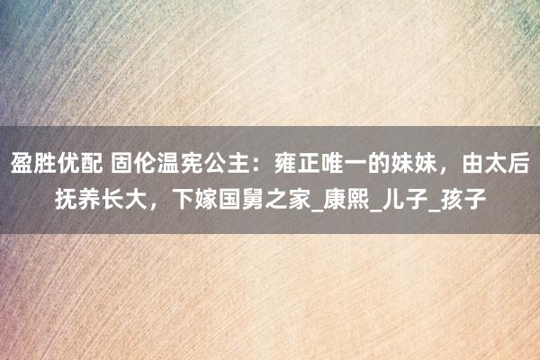 盈胜优配 固伦温宪公主：雍正唯一的妹妹，由太后抚养长大，下嫁国舅之家_康熙_儿子_孩子
