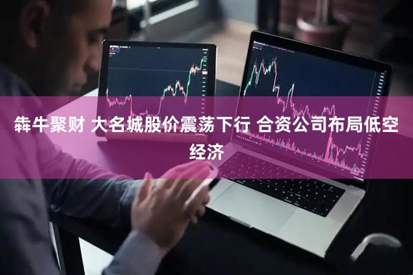 犇牛聚财 大名城股价震荡下行 合资公司布局低空经济