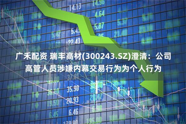 广禾配资 瑞丰高材(300243.SZ)澄清：公司高管人员涉嫌内幕交易行为为个人行为