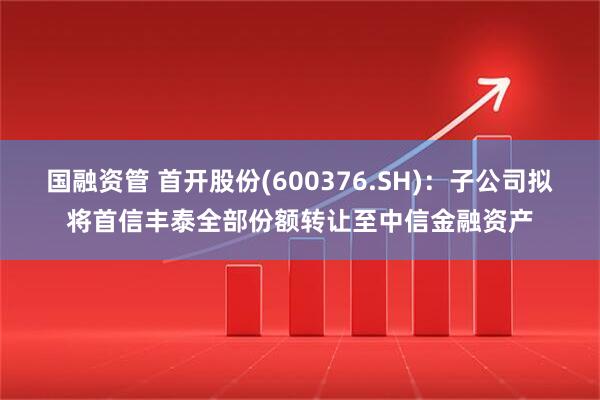 国融资管 首开股份(600376.SH)：子公司拟将首信丰泰全部份额转让至中信金融资产