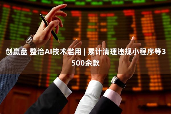 创赢盘 整治AI技术滥用 | 累计清理违规小程序等3500余款
