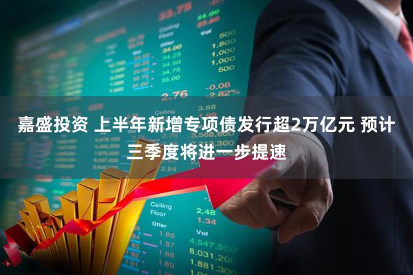 嘉盛投资 上半年新增专项债发行超2万亿元 预计三季度将进一步提速