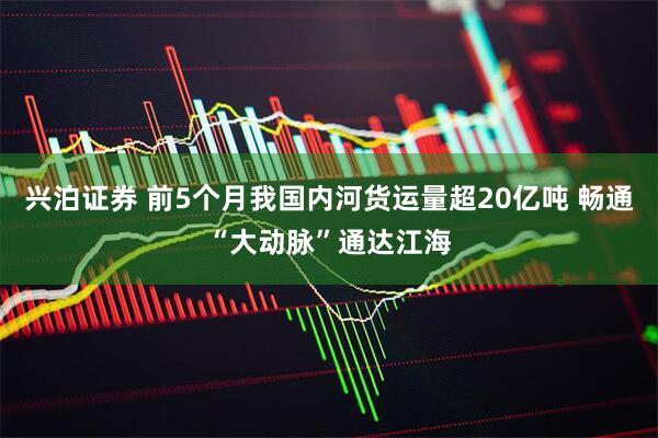 兴泊证券 前5个月我国内河货运量超20亿吨 畅通“大动脉”通达江海