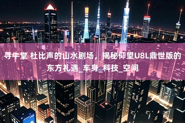 寻牛堂 杜比声的山水剧场，揭秘仰望U8L鼎世版的东方礼遇_车身_科技_空间