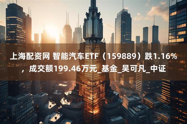 上海配资网 智能汽车ETF（159889）跌1.16%，成交额199.46万元_基金_吴可凡_中证