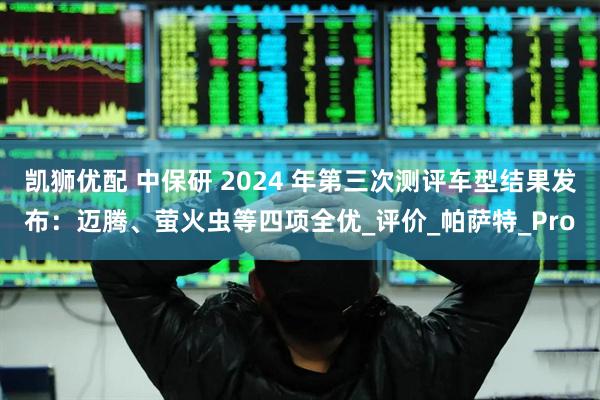 凯狮优配 中保研 2024 年第三次测评车型结果发布：迈腾、萤火虫等四项全优_评价_帕萨特_Pro