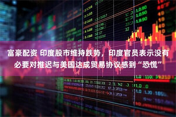 富豪配资 印度股市维持跌势，印度官员表示没有必要对推迟与美国达成贸易协议感到“恐慌”