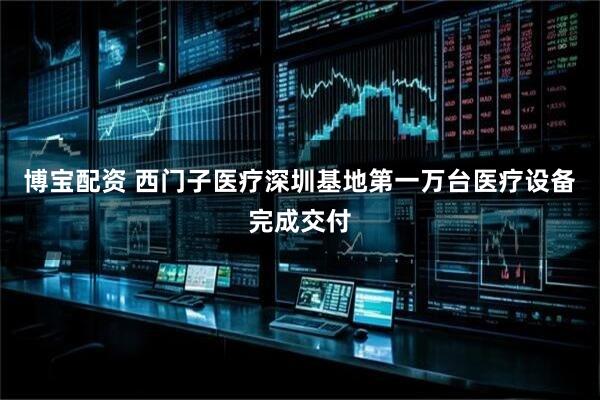 博宝配资 西门子医疗深圳基地第一万台医疗设备完成交付