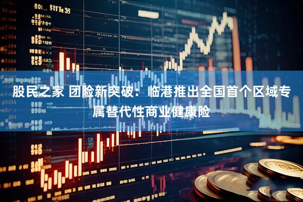 股民之家 团险新突破：临港推出全国首个区域专属替代性商业健康险