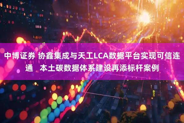 中博证券 协鑫集成与天工LCA数据平台实现可信连通   本土碳数据体系建设再添标杆案例