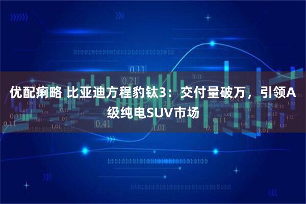 优配痢略 比亚迪方程豹钛3：交付量破万，引领A级纯电SUV市场