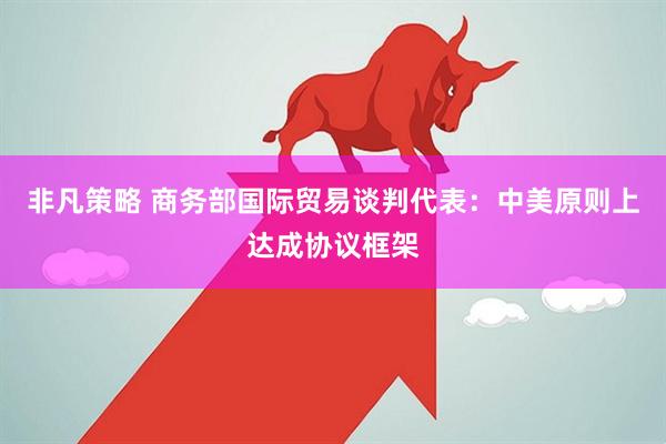 非凡策略 商务部国际贸易谈判代表：中美原则上达成协议框架