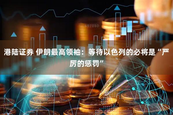 港陆证券 伊朗最高领袖：等待以色列的必将是“严厉的惩罚”